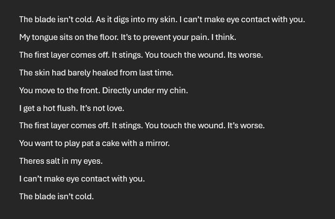 The blade isn’t cold. As it digs into my skin. I can’t make eye contact with you. My tongue sits on the floor. It’s to prevent your pain. I think. The first layer comes off. It stings. You touch the wound. Its worse. The skin had barely healed from last ti