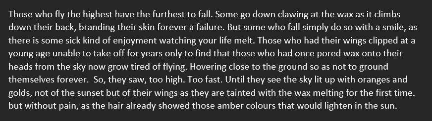 Those who fly the highest have the furthest to fall. Some go down clawing at the wax as it climbs down their back, branding their skin forever a failure. But some who fall simply do so with a smile, as there is some sick kind of enjoyment watching your lif