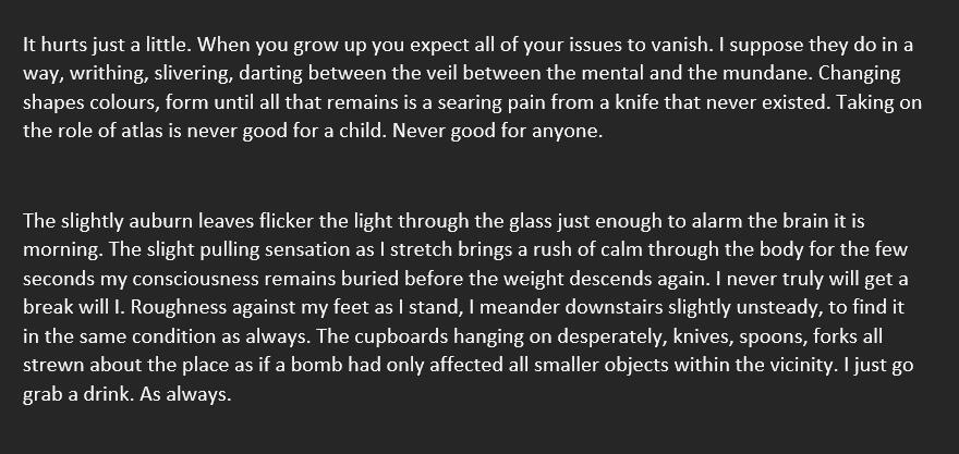 It hurts just a little. When you grow up you expect all of your issues to vanish. I suppose they do in a way, writhing, slivering, darting between the veil between the mental and the mundane. Changing shapes colours, form until all that remains is a searin