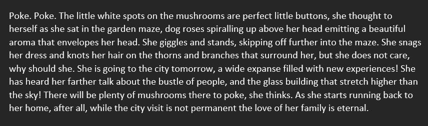 Poke. Poke. The little white spots on the mushrooms are perfect little buttons, she thought to herself as she sat in the garden maze, dog roses spiralling up above her head emitting a beautiful aroma that envelopes her head. She giggles and stands, skippin