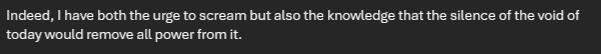Indeed, I have both the urge to scream but also the knowledge that the silence of the void of today would remove all power from it.