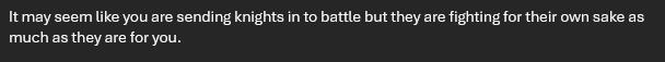 It may seem like you are sending knights in to battle but they are fighting for their own sake as much as they are for you.